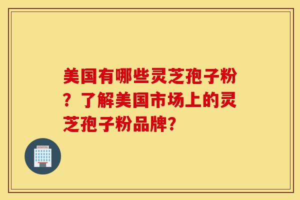 美國有哪些靈芝孢子粉？了解美國市場上的靈芝孢子粉品牌？