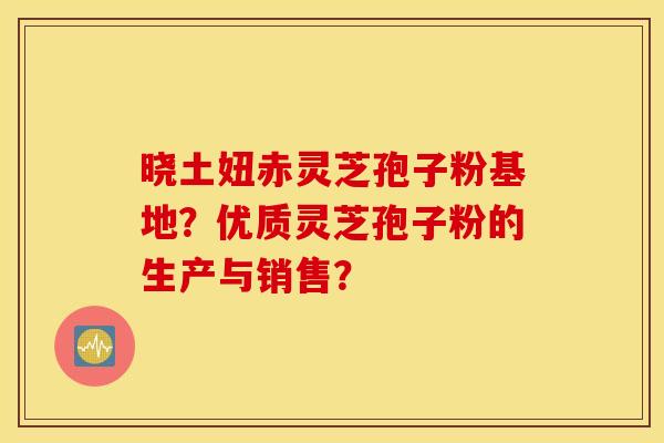 曉土妞赤靈芝孢子粉基地？優質靈芝孢子粉的生產與銷售？