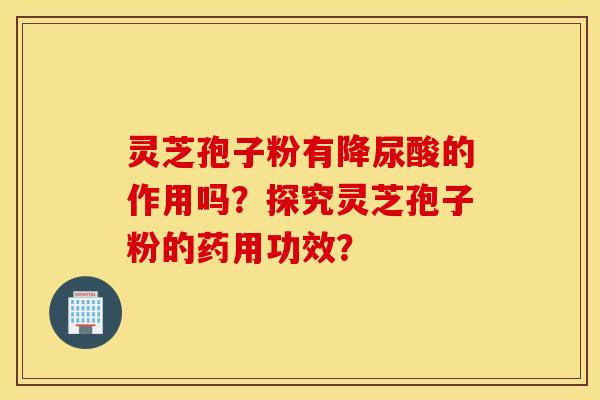 靈芝孢子粉有降尿酸的作用嗎？探究靈芝孢子粉的藥用功效？