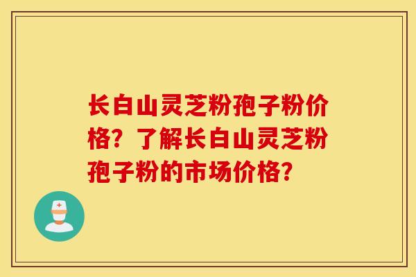 長白山靈芝粉孢子粉價格？了解長白山靈芝粉孢子粉的市場價格？