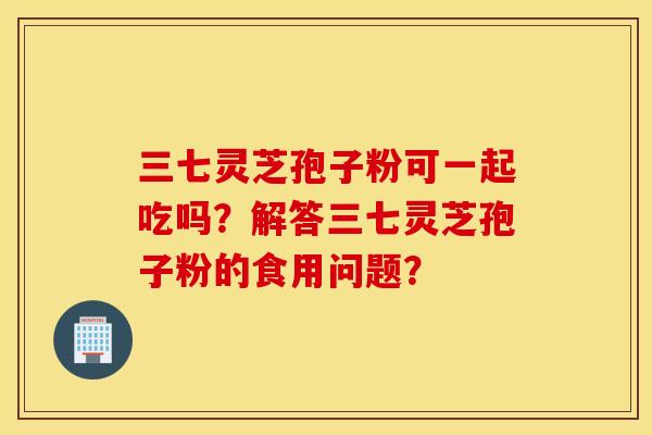 三七靈芝孢子粉可一起吃嗎？解答三七靈芝孢子粉的食用問題？