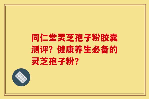 同仁堂靈芝孢子粉膠囊測評？健康養生必備的靈芝孢子粉？