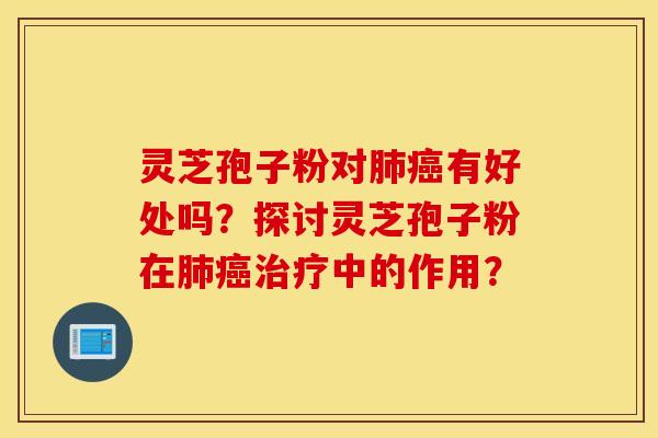 靈芝孢子粉對肺癌有好處嗎？探討靈芝孢子粉在肺癌治療中的作用？