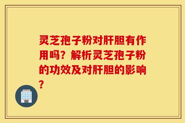 靈芝孢子粉對肝膽有作用嗎？解析靈芝孢子粉的功效及對肝膽的影響？