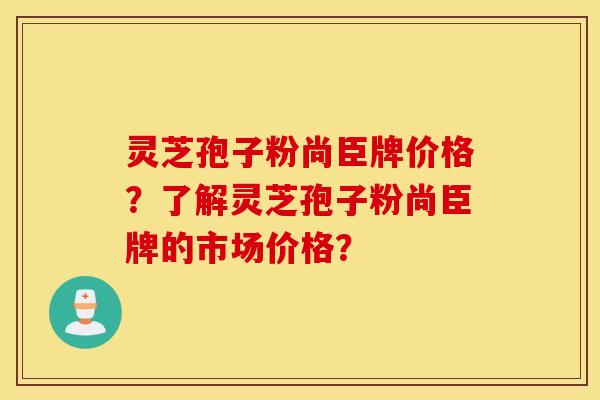 靈芝孢子粉尚臣牌價格？了解靈芝孢子粉尚臣牌的市場價格？