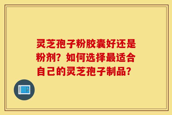 靈芝孢子粉膠囊好還是粉劑？如何選擇最適合自己的靈芝孢子制品？