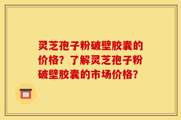 靈芝孢子粉破壁膠囊的價格？了解靈芝孢子粉破壁膠囊的市場價格？