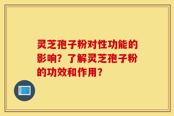 靈芝孢子粉對性功能的影響？了解靈芝孢子粉的功效和作用？