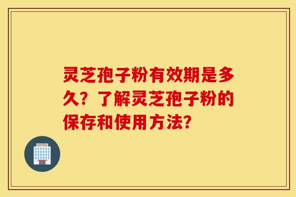 靈芝孢子粉有效期是多久？了解靈芝孢子粉的保存和使用方法？