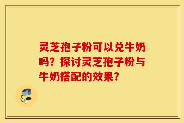 靈芝孢子粉可以兌牛奶嗎？探討靈芝孢子粉與牛奶搭配的效果？