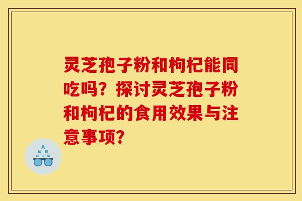 靈芝孢子粉和枸杞能同吃嗎？探討靈芝孢子粉和枸杞的食用效果與注意事項？