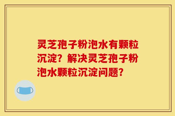 靈芝孢子粉泡水有顆粒沉淀？解決靈芝孢子粉泡水顆粒沉淀問題？