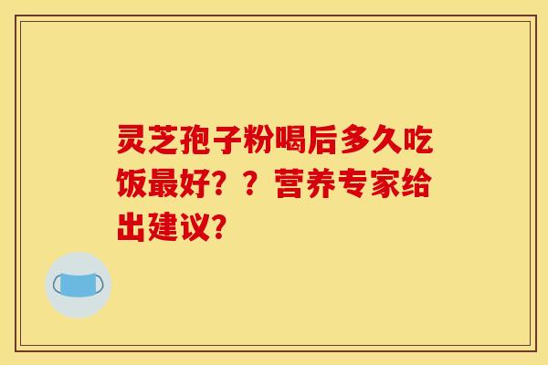 靈芝孢子粉喝后多久吃飯最好？？營養專家給出建議？