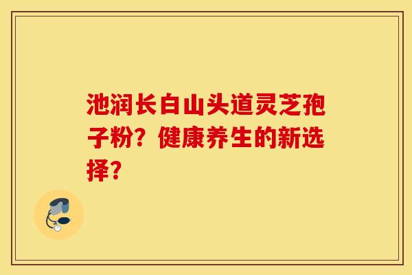 池潤長白山頭道靈芝孢子粉？健康養生的新選擇？