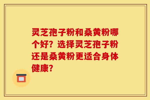 靈芝孢子粉和桑黃粉哪個好？選擇靈芝孢子粉還是桑黃粉更適合身體健康？