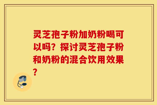 靈芝孢子粉加奶粉喝可以嗎？探討靈芝孢子粉和奶粉的混合飲用效果？