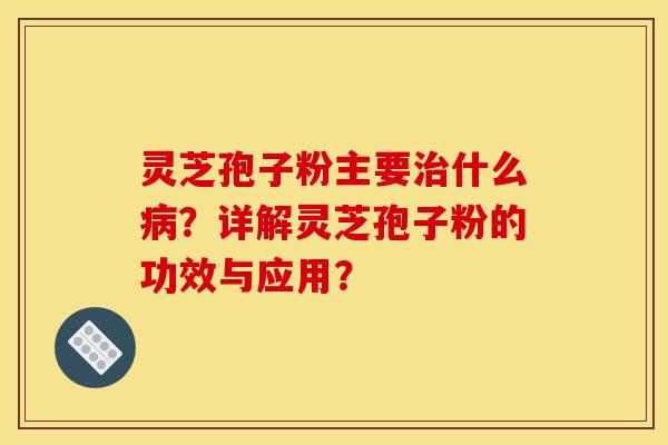 靈芝孢子粉主要治什么病？詳解靈芝孢子粉的功效與應用？