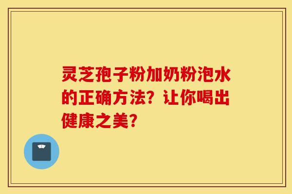 靈芝孢子粉加奶粉泡水的正確方法？讓你喝出健康之美？