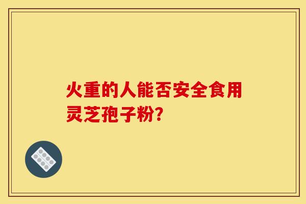 火重的人能否安全食用靈芝孢子粉？