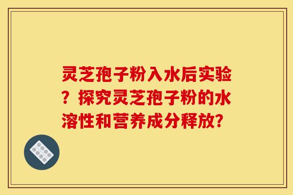 靈芝孢子粉入水后實驗？探究靈芝孢子粉的水溶性和營養成分釋放？