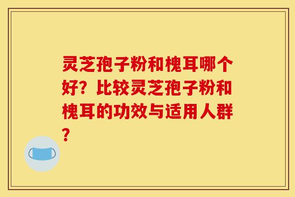 靈芝孢子粉和槐耳哪個好？比較靈芝孢子粉和槐耳的功效與適用人群？