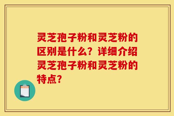 靈芝孢子粉和靈芝粉的區別是什么？詳細介紹靈芝孢子粉和靈芝粉的特點？