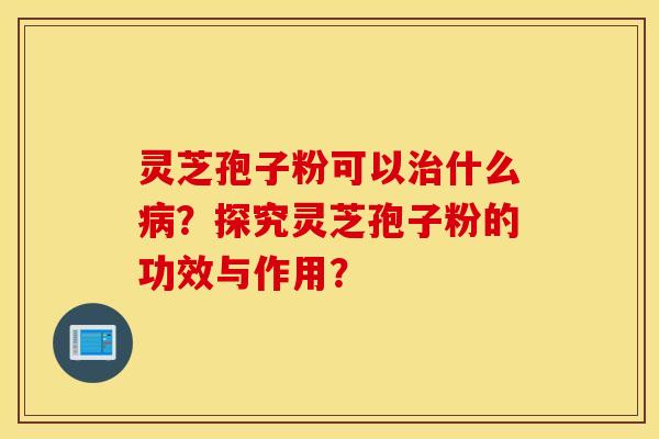 靈芝孢子粉可以治什么病？探究靈芝孢子粉的功效與作用？