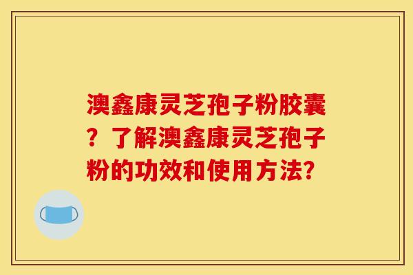 澳鑫康靈芝孢子粉膠囊？了解澳鑫康靈芝孢子粉的功效和使用方法？