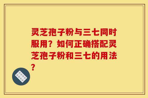 靈芝孢子粉與三七同時服用？如何正確搭配靈芝孢子粉和三七的用法？