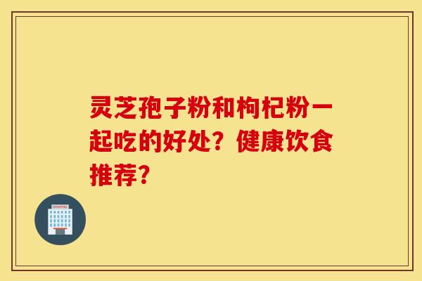 靈芝孢子粉和枸杞粉一起吃的好處？健康飲食推薦？