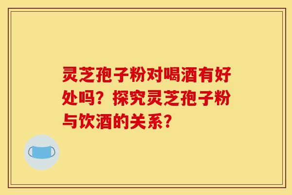 靈芝孢子粉對喝酒有好處嗎？探究靈芝孢子粉與飲酒的關系？