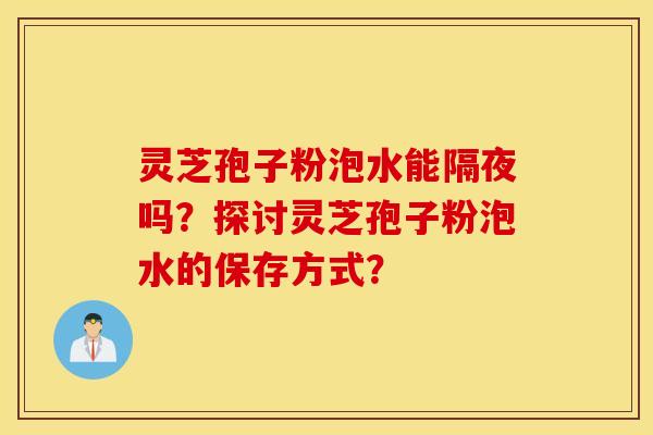 靈芝孢子粉泡水能隔夜嗎？探討靈芝孢子粉泡水的保存方式？