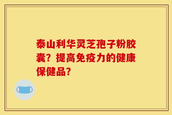 泰山利華靈芝孢子粉膠囊？提高免疫力的健康保健品？