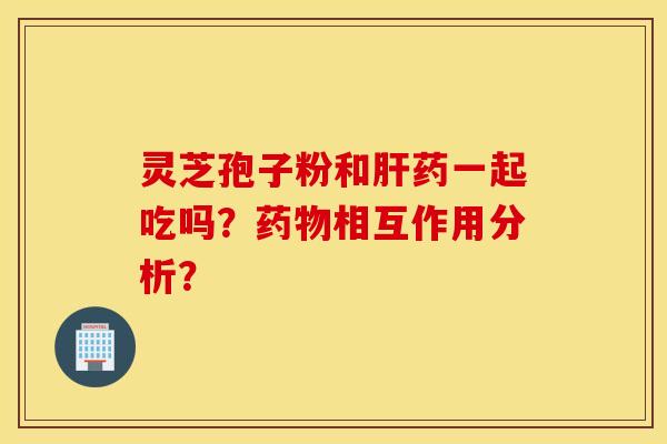 靈芝孢子粉和肝藥一起吃嗎？藥物相互作用分析？