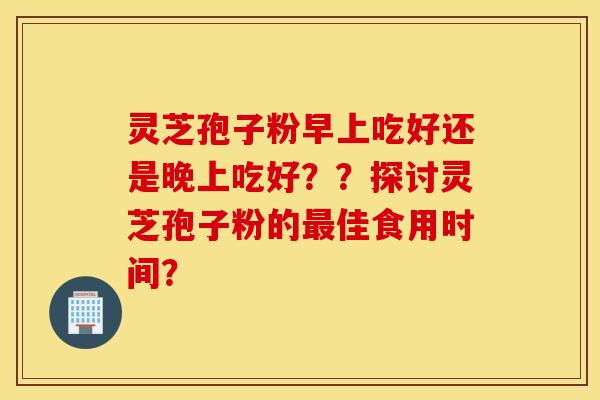 靈芝孢子粉早上吃好還是晚上吃好？？探討靈芝孢子粉的最佳食用時間？