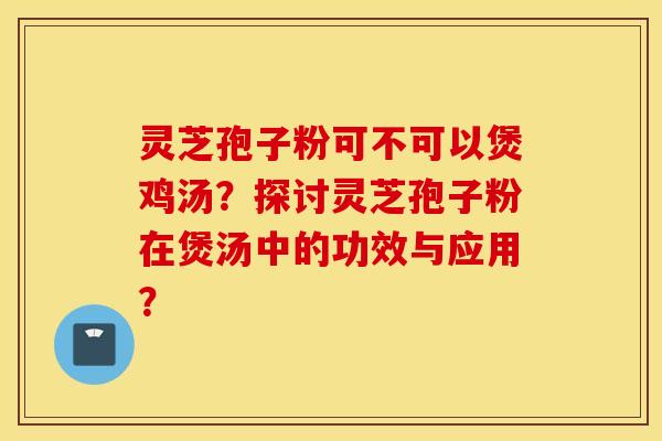 靈芝孢子粉可不可以煲雞湯？探討靈芝孢子粉在煲湯中的功效與應用？