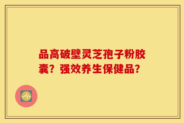 品高破壁靈芝孢子粉膠囊？強效養生保健品？