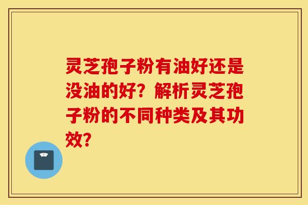 靈芝孢子粉有油好還是沒油的好？解析靈芝孢子粉的不同種類及其功效？