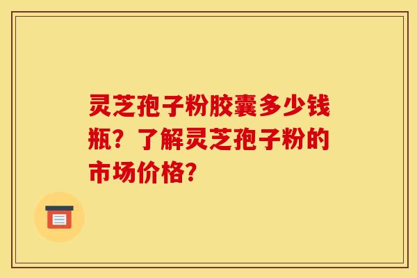 靈芝孢子粉膠囊多少錢瓶？了解靈芝孢子粉的市場價格？