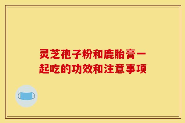 靈芝孢子粉和鹿胎膏一起吃的功效和注意事項