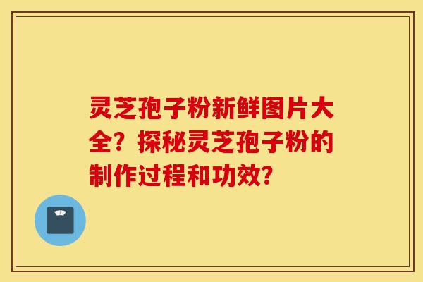 靈芝孢子粉新鮮圖片大全？探秘靈芝孢子粉的制作過程和功效？