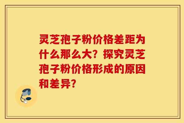 靈芝孢子粉價格差距為什么那么大？探究靈芝孢子粉價格形成的原因和差異？