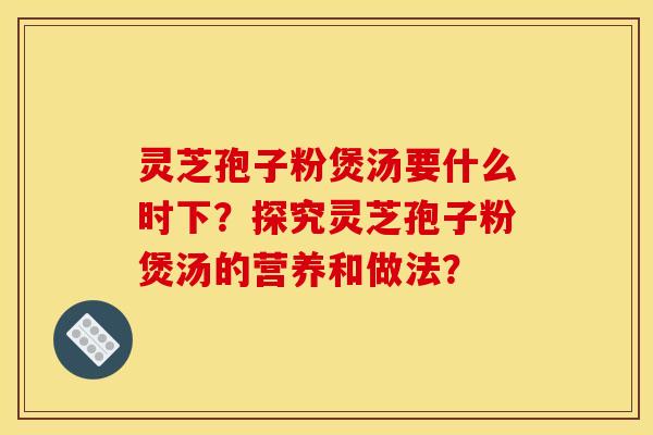 靈芝孢子粉煲湯要什么時下？探究靈芝孢子粉煲湯的營養和做法？