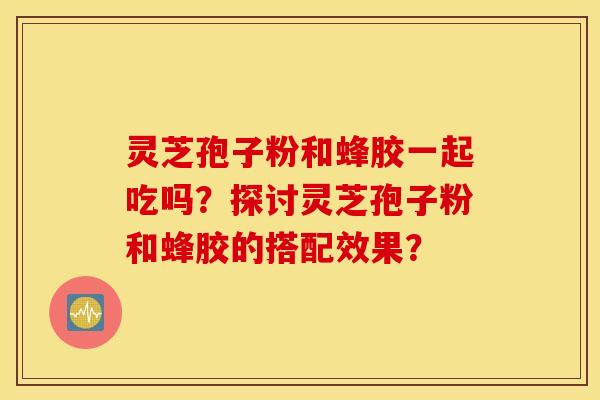 靈芝孢子粉和蜂膠一起吃嗎？探討靈芝孢子粉和蜂膠的搭配效果？