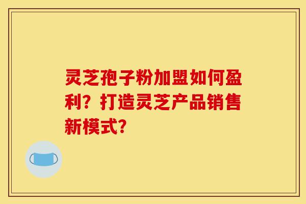 靈芝孢子粉加盟如何盈利？打造靈芝產品銷售新模式？