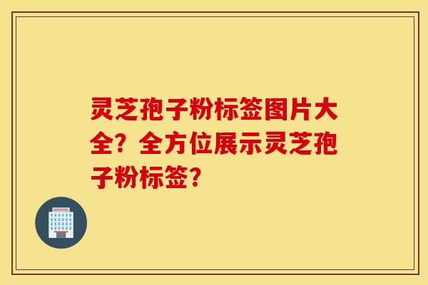 靈芝孢子粉標簽圖片大全？全方位展示靈芝孢子粉標簽？