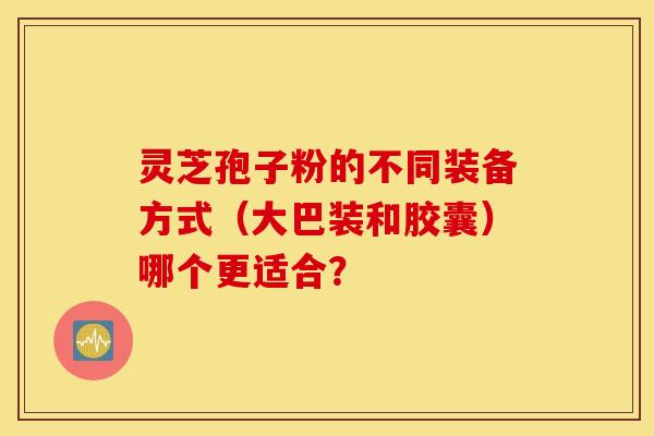 靈芝孢子粉的不同裝備方式（大巴裝和膠囊）哪個更適合？