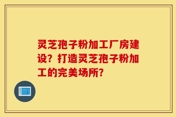 靈芝孢子粉加工廠房建設？打造靈芝孢子粉加工的完美場所？