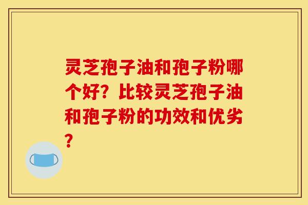 靈芝孢子油和孢子粉哪個好？比較靈芝孢子油和孢子粉的功效和優劣？