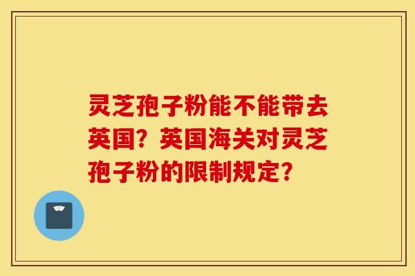 靈芝孢子粉能不能帶去英國？英國海關對靈芝孢子粉的限制規定？